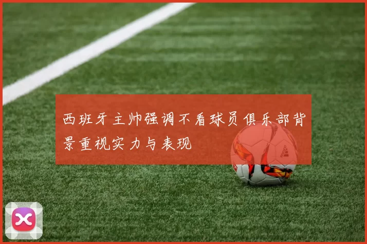 西班牙主帅强调不看球员俱乐部背景重视实力与表现