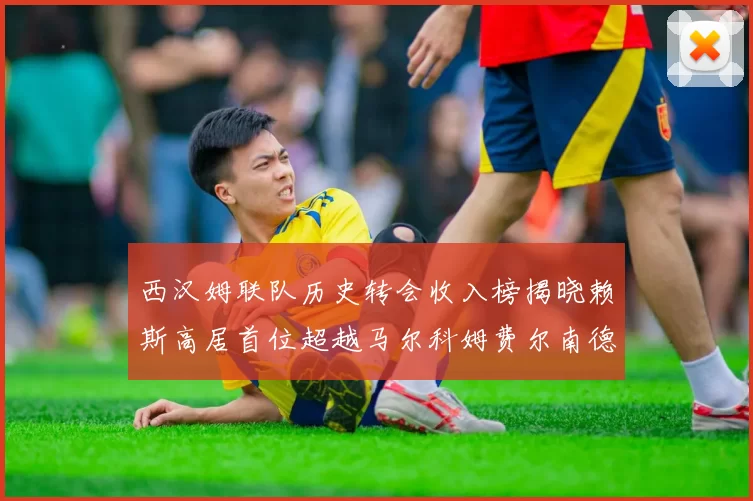 西汉姆联队历史转会收入榜揭晓赖斯高居首位超越马尔科姆费尔南德斯