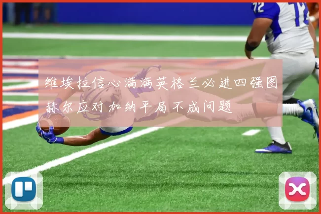 维埃拉信心满满英格兰必进四强图赫尔应对加纳平局不成问题