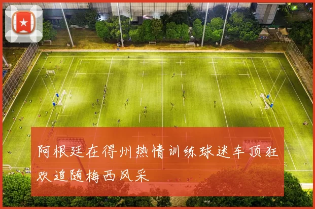 阿根廷在得州热情训练球迷车顶狂欢追随梅西风采