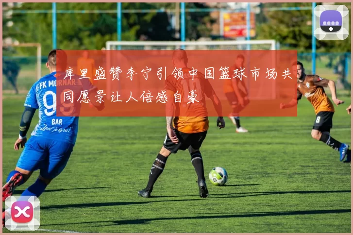 库里盛赞李宁引领中国篮球市场共同愿景让人倍感自豪