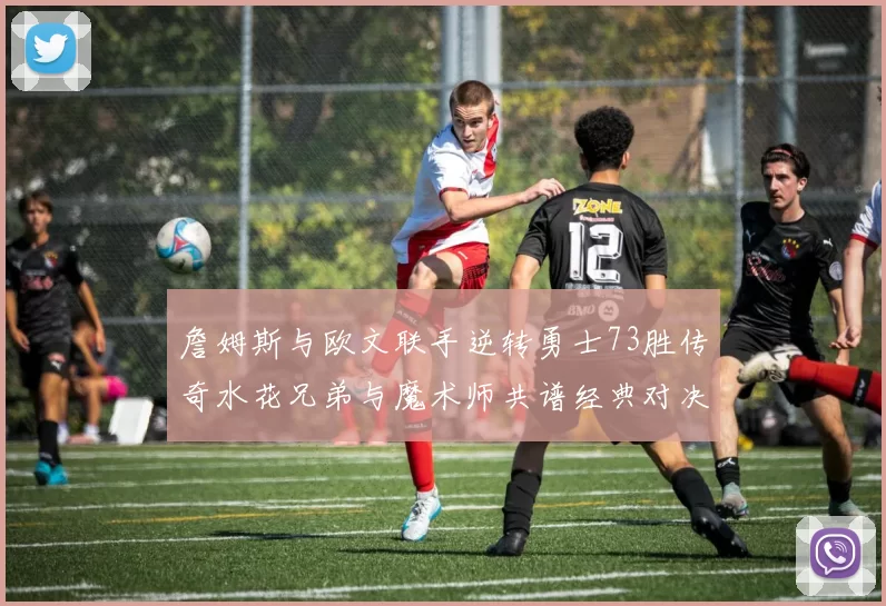 詹姆斯与欧文联手逆转勇士73胜传奇水花兄弟与魔术师共谱经典对决