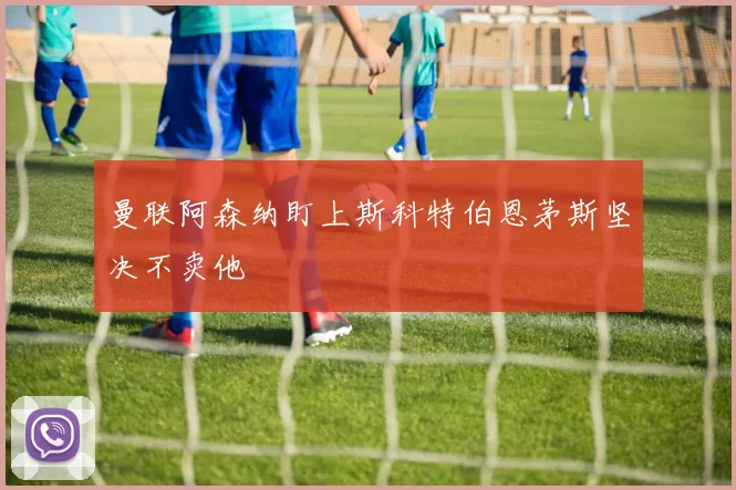 曼联阿森纳盯上斯科特伯恩茅斯坚决不卖他