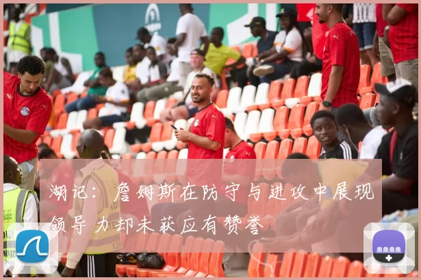 湖记：詹姆斯在防守与进攻中展现领导力却未获应有赞誉