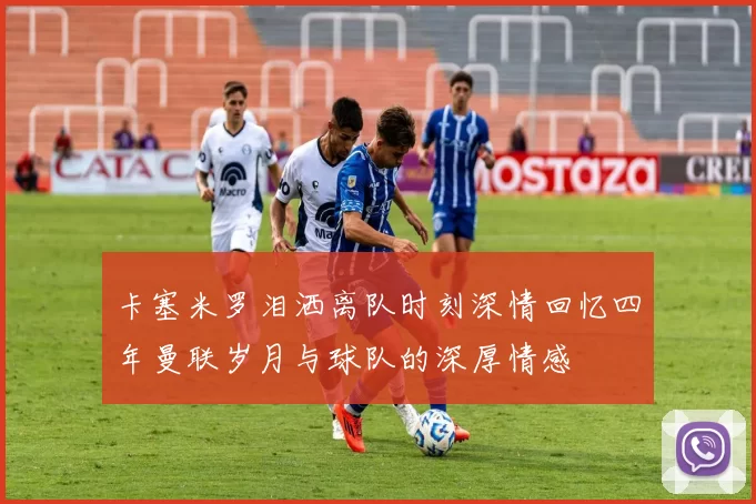 卡塞米罗泪洒离队时刻深情回忆四年曼联岁月与球队的深厚情感