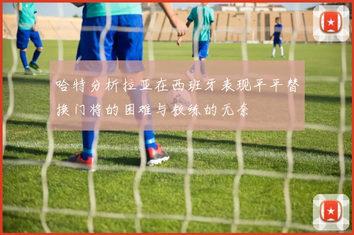 哈特分析拉亚在西班牙表现平平替换门将的困难与教练的无奈