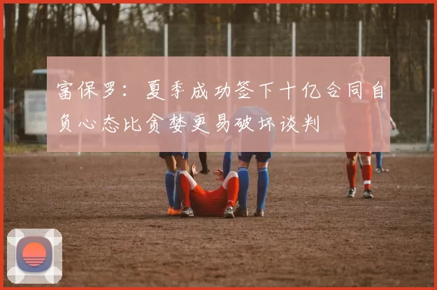 富保罗：夏季成功签下十亿合同自负心态比贪婪更易破坏谈判
