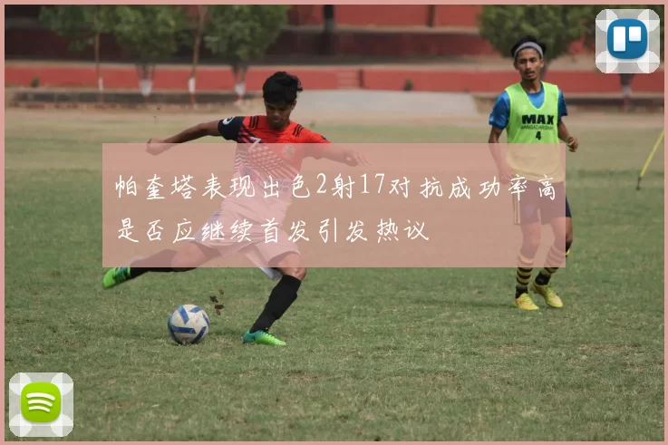 帕奎塔表现出色2射17对抗成功率高是否应继续首发引发热议