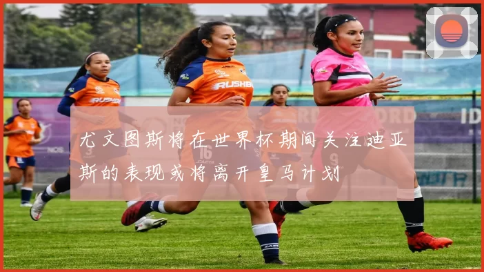 尤文图斯将在世界杯期间关注迪亚斯的表现或将离开皇马计划