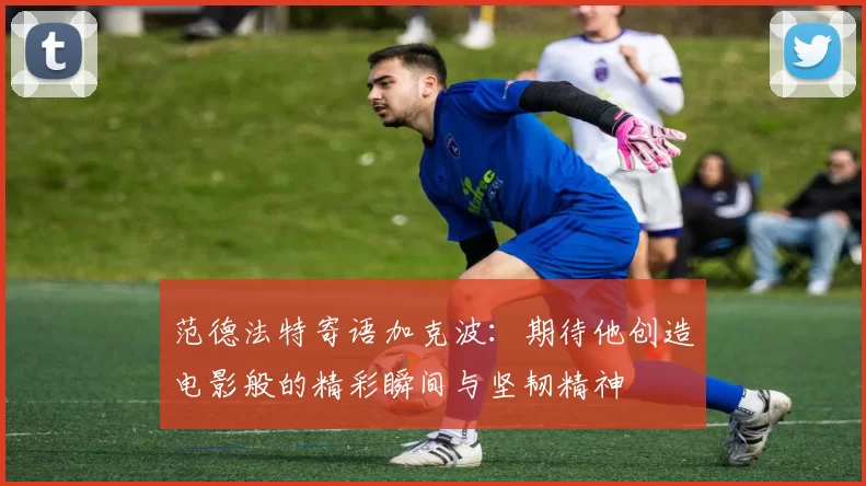 范德法特寄语加克波：期待他创造电影般的精彩瞬间与坚韧精神