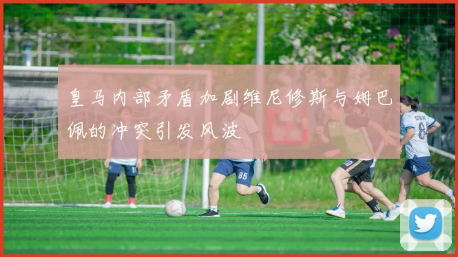 皇马内部矛盾加剧维尼修斯与姆巴佩的冲突引发风波