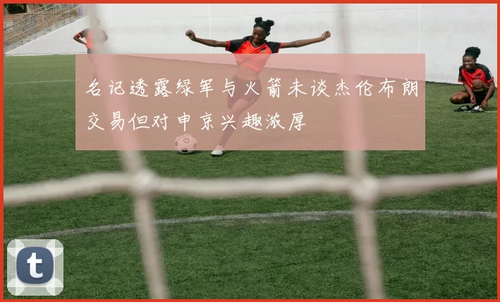 名记透露绿军与火箭未谈杰伦布朗交易但对申京兴趣浓厚