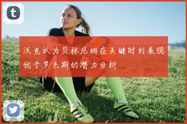 沃克认为贝林厄姆在关键时刻表现优于罗杰斯的潜力分析