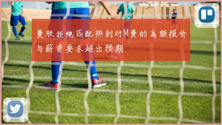曼联拒绝匹配热刺对M费的高额报价与薪资要求超出预期