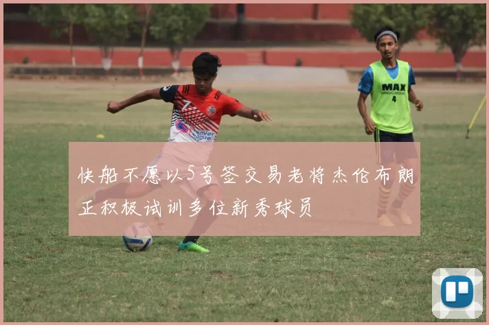 快船不愿以5号签交易老将杰伦布朗正积极试训多位新秀球员