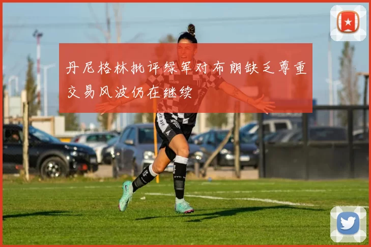 丹尼格林批评绿军对布朗缺乏尊重交易风波仍在继续