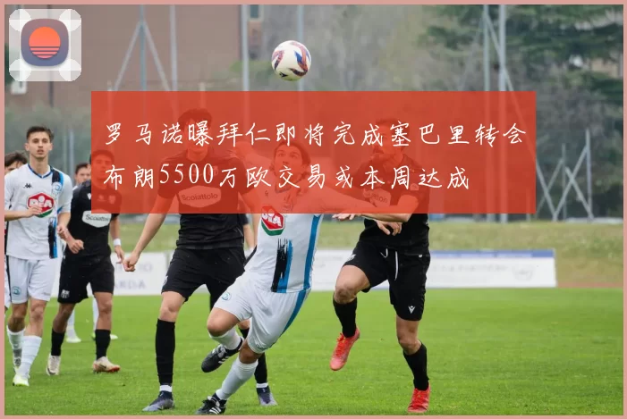 罗马诺曝拜仁即将完成塞巴里转会布朗5500万欧交易或本周达成